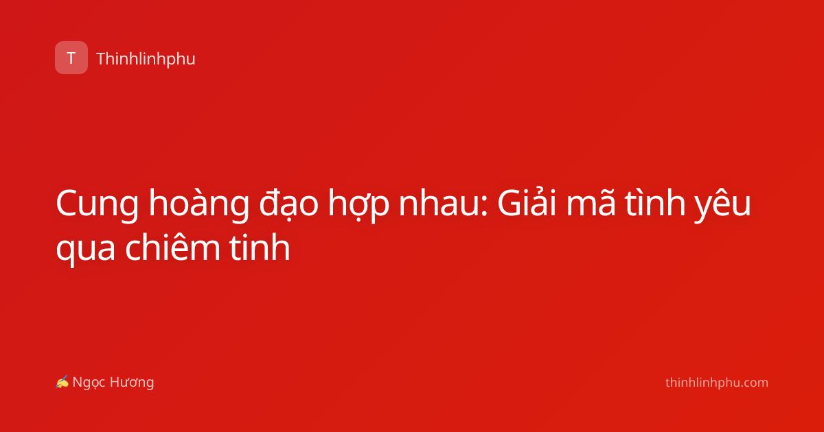 Cung hoàng đạo hợp nhau: Giải mã tình yêu qua chiêm tinh