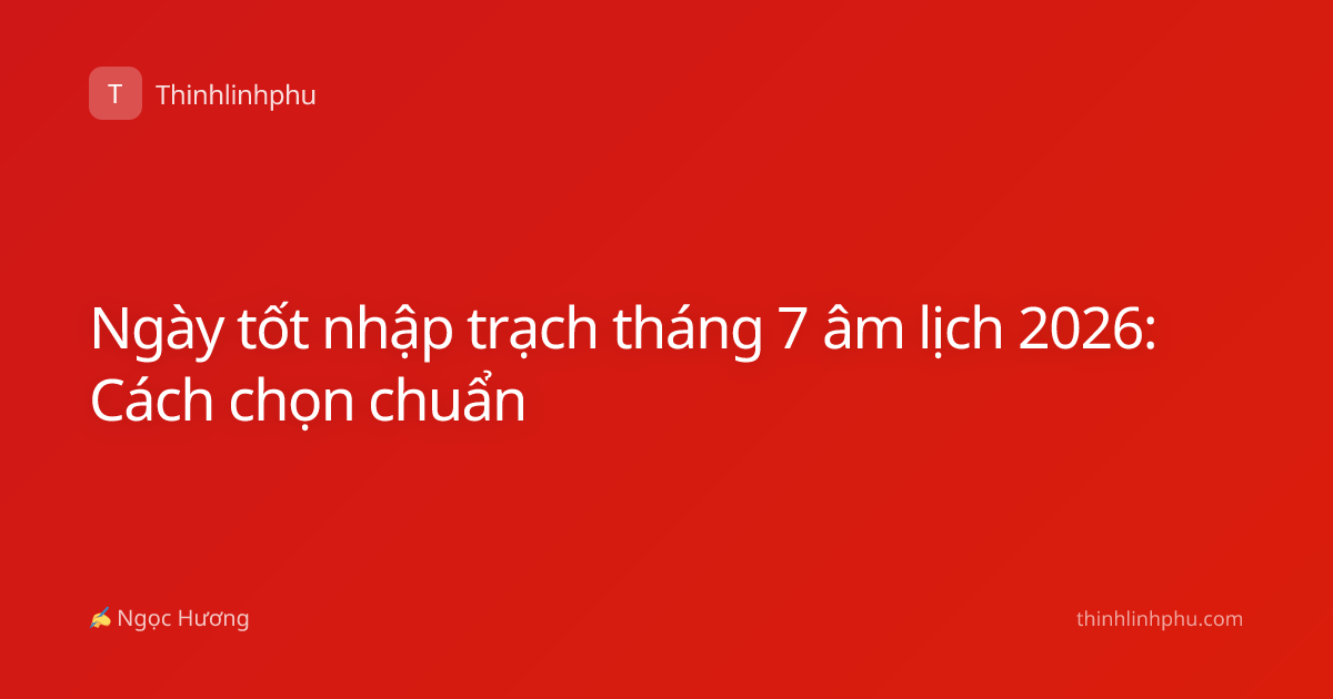 Ngày tốt nhập trạch tháng 7 âm lịch 2026: Cách chọn chuẩn