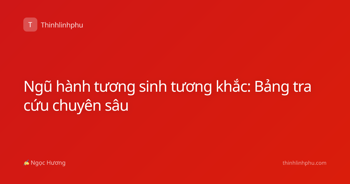Ngũ hành tương sinh tương khắc: Bảng tra cứu chuyên sâu