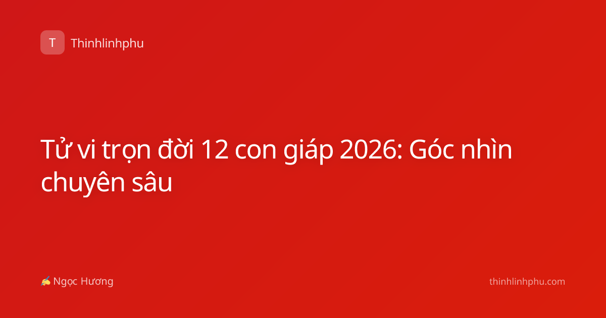 Tử vi trọn đời 12 con giáp 2026: Góc nhìn chuyên sâu