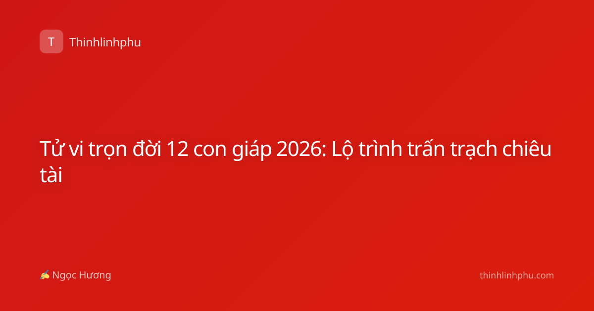 Tử vi trọn đời 12 con giáp 2026: Lộ trình trấn trạch chiêu tài