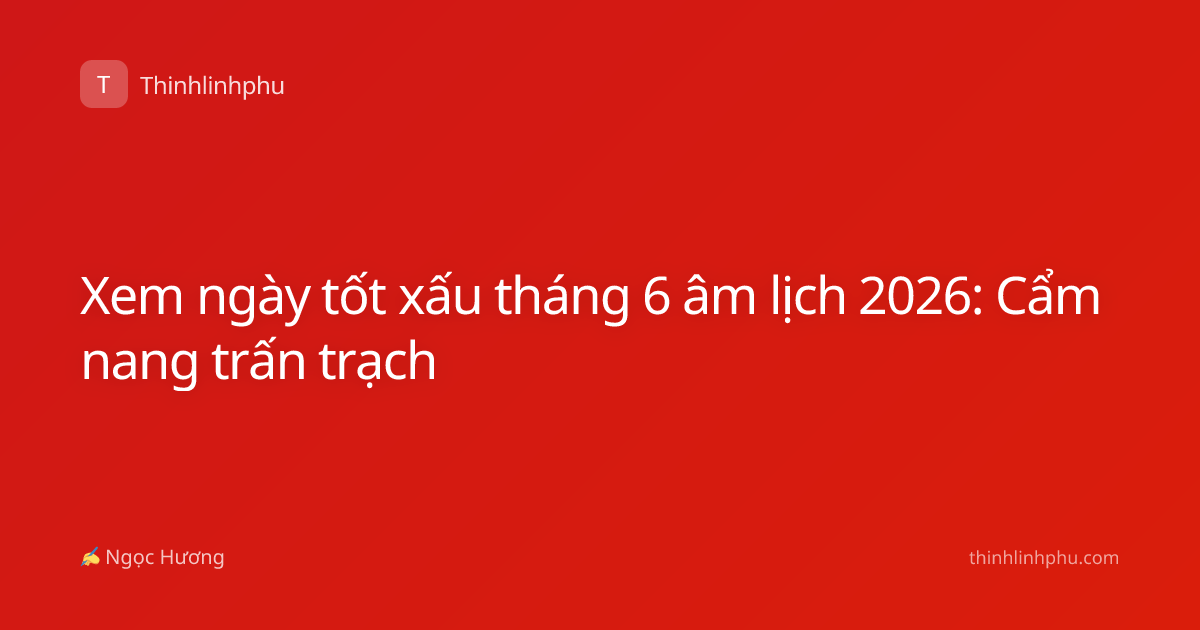 Xem ngày tốt xấu tháng 6 âm lịch 2026: Cẩm nang trấn trạch
