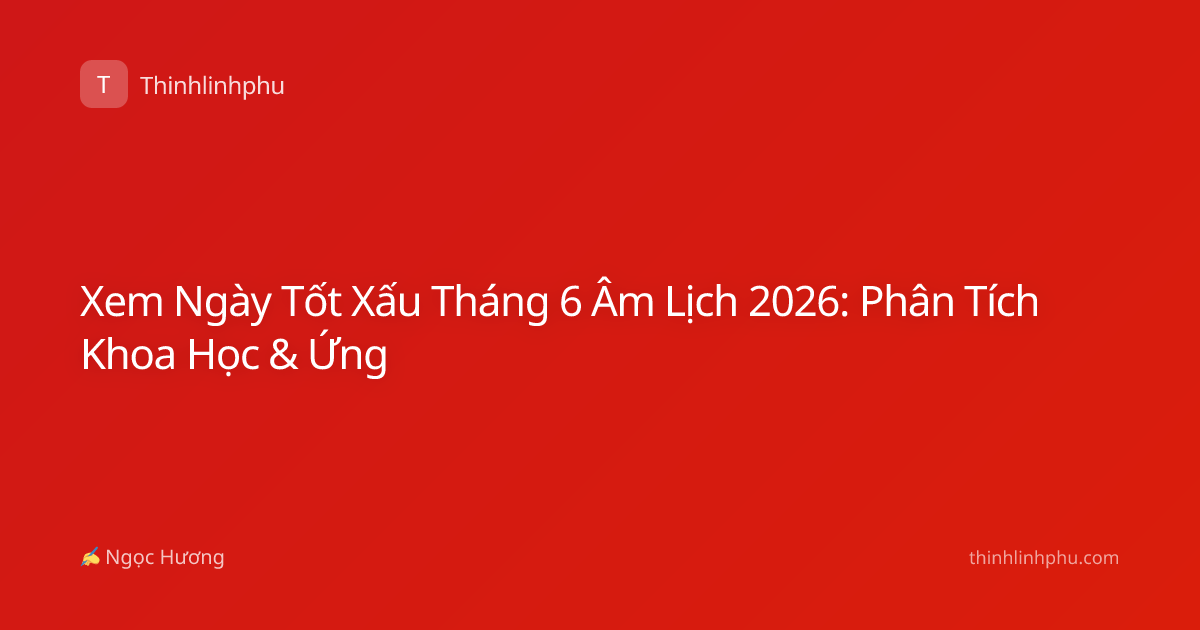 Xem Ngày Tốt Xấu Tháng 6 Âm Lịch 2026: Phân Tích Khoa Học & Ứng