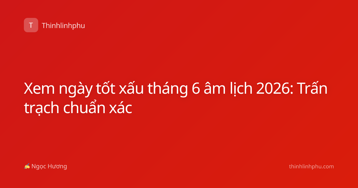 Xem ngày tốt xấu tháng 6 âm lịch 2026: Trấn trạch chuẩn xác